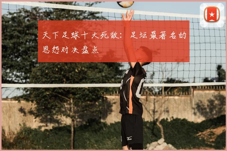 天下足球十大死敌：足坛最著名的恩怨对决盘点
