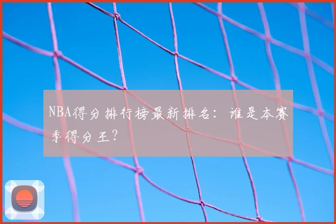 NBA得分排行榜最新排名：谁是本赛季得分王？