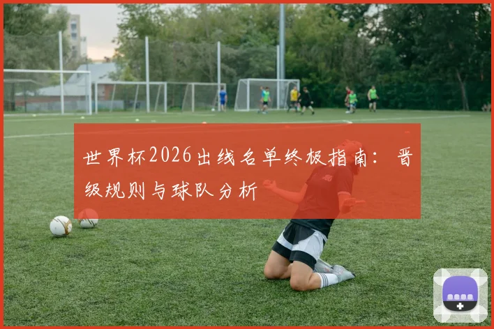 世界杯2026出线名单终极指南：晋级规则与球队分析